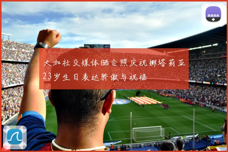 大加社交媒体晒合照庆祝娜塔莉亚23岁生日表达骄傲与祝福