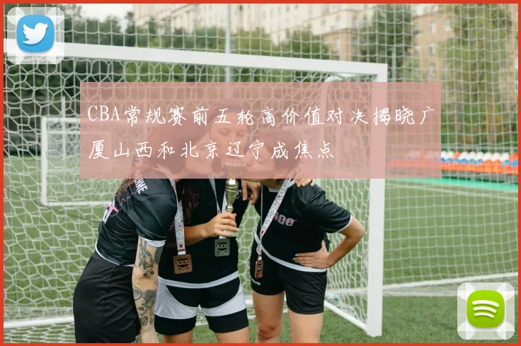 CBA常规赛前五轮高价值对决揭晓广厦山西和北京辽宁成焦点