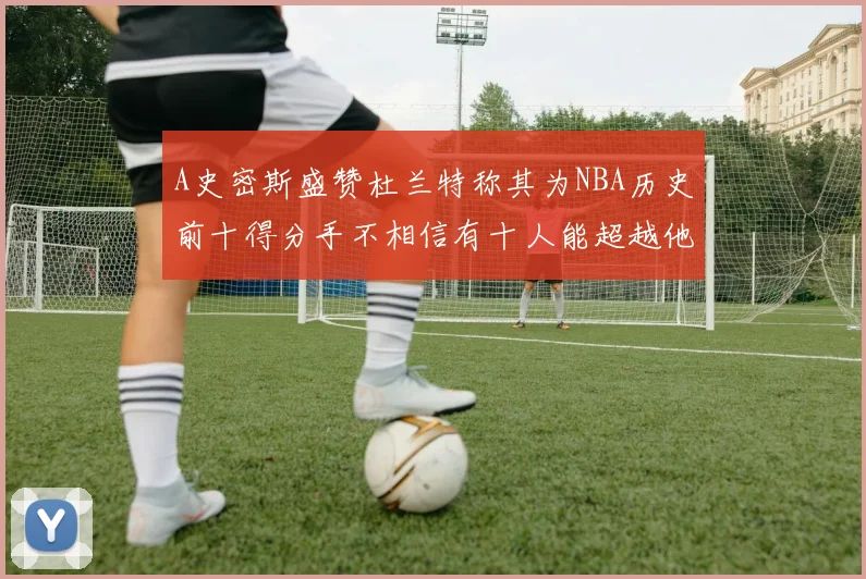 A史密斯盛赞杜兰特称其为NBA历史前十得分手不相信有十人能超越他