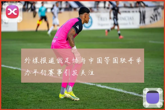 外媒报道俄足协与中国等国联手举办平行赛事引发关注