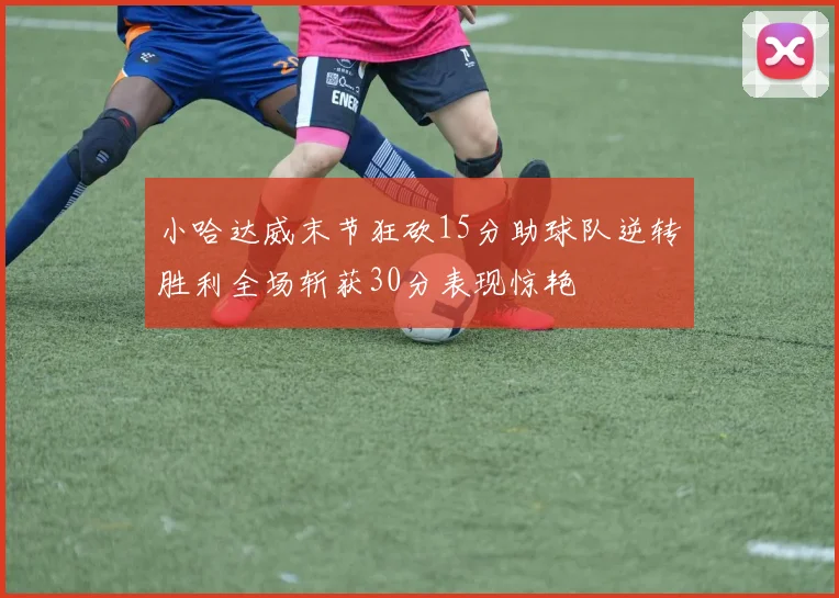 小哈达威末节狂砍15分助球队逆转胜利全场斩获30分表现惊艳