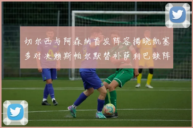 切尔西与阿森纳首发阵容揭晓凯塞多对决赖斯帕尔默替补萨利巴缺阵