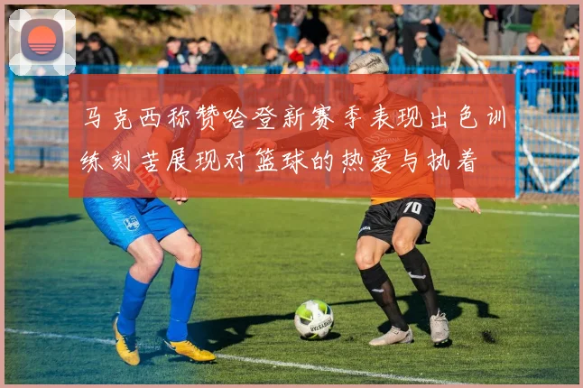 马克西称赞哈登新赛季表现出色训练刻苦展现对篮球的热爱与执着