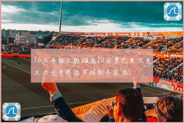 76人半场大胜雄鹿20分贾巴里沃克火力全开乔治罗林斯齐发力