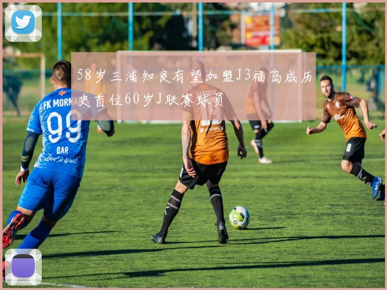 58岁三浦知良有望加盟J3福岛成历史首位60岁J联赛球员