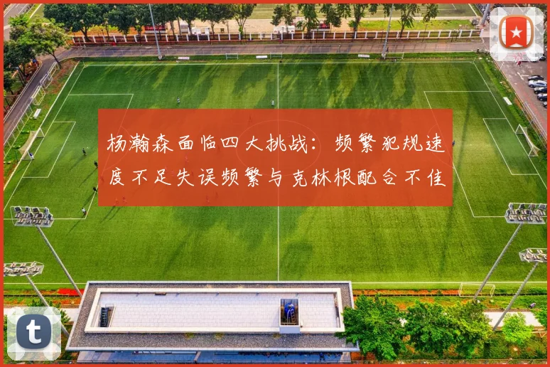 杨瀚森面临四大挑战：频繁犯规速度不足失误频繁与克林根配合不佳