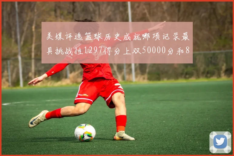 美媒评选篮球历史成就哪项记录最具挑战性1297得分上双50000分和8次总决赛