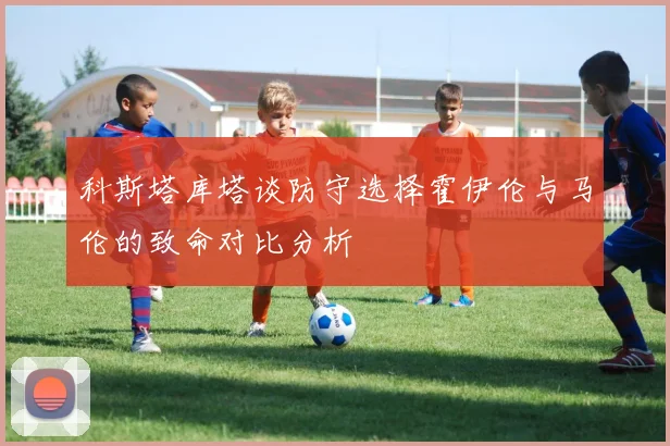 科斯塔库塔谈防守选择霍伊伦与马伦的致命对比分析