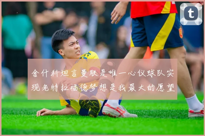 舍什科坦言曼联是唯一心仪球队实现老特拉福德梦想是我最大的愿望