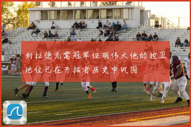 利拉德无需冠军证明伟大他的控卫地位已在开拓者历史中巩固