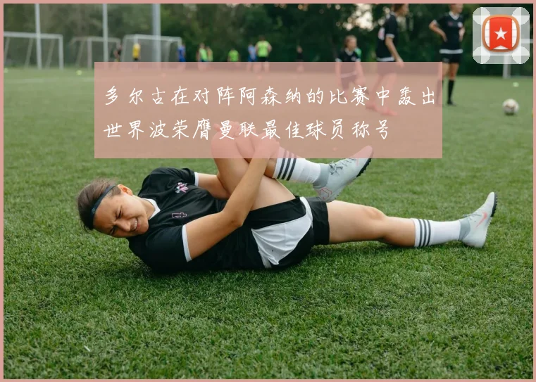 多尔古在对阵阿森纳的比赛中轰出世界波荣膺曼联最佳球员称号