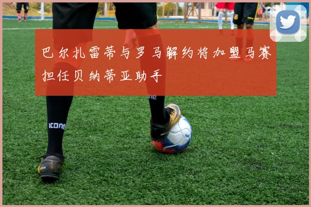 巴尔扎雷蒂与罗马解约将加盟马赛担任贝纳蒂亚助手