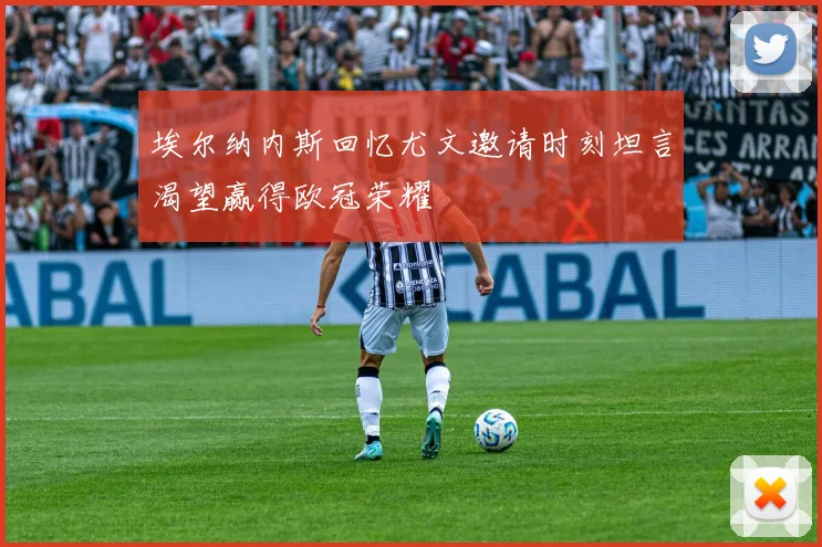 埃尔纳内斯回忆尤文邀请时刻坦言渴望赢得欧冠荣耀