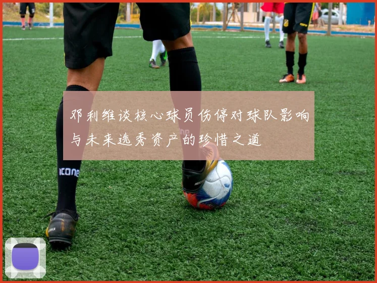 邓利维谈核心球员伤停对球队影响与未来选秀资产的珍惜之道