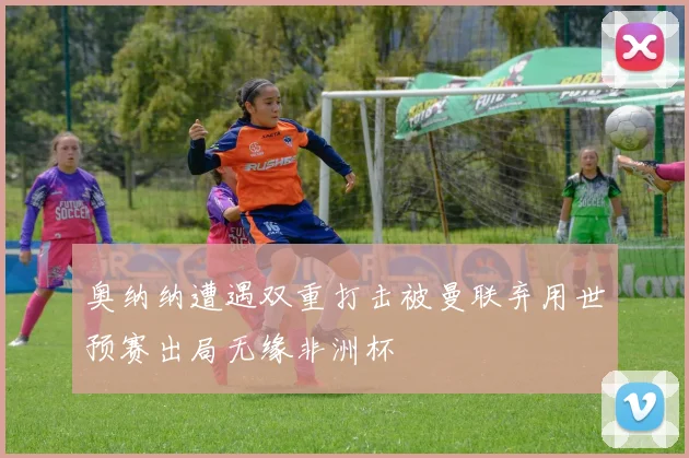 奥纳纳遭遇双重打击被曼联弃用世预赛出局无缘非洲杯