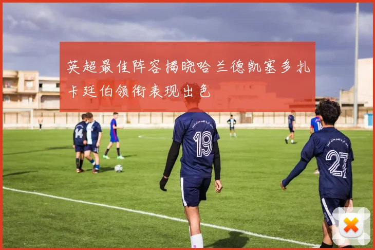 英超最佳阵容揭晓哈兰德凯塞多扎卡廷伯领衔表现出色