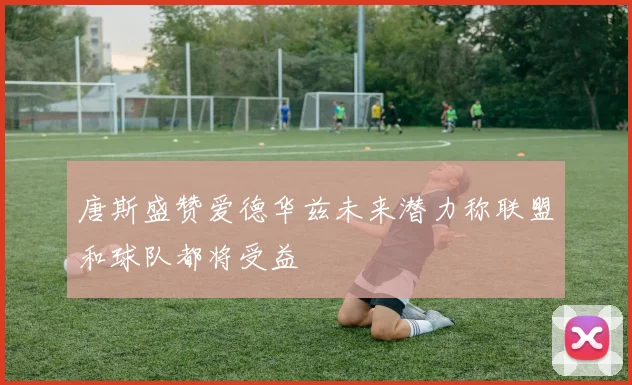 唐斯盛赞爱德华兹未来潜力称联盟和球队都将受益