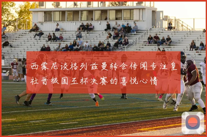 西蒙尼谈格列兹曼转会传闻专注皇社晋级国王杯决赛的喜悦心情