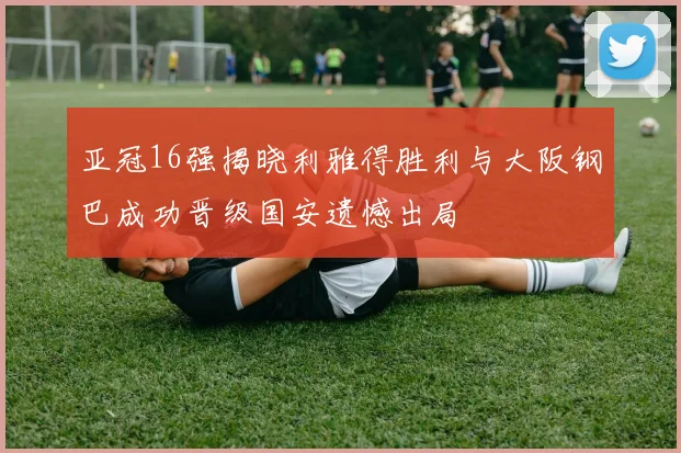 亚冠16强揭晓利雅得胜利与大阪钢巴成功晋级国安遗憾出局