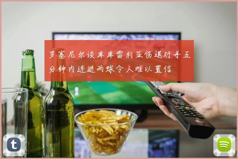 罗塞尼尔谈库库雷利亚伤退对手五分钟内连进两球令人难以置信
