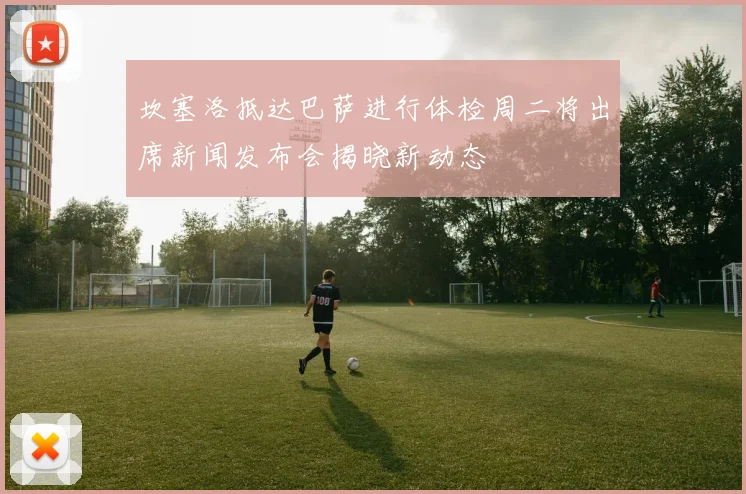 坎塞洛抵达巴萨进行体检周二将出席新闻发布会揭晓新动态