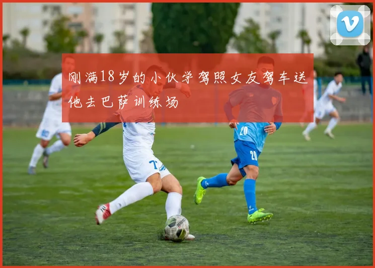 刚满18岁的小伙学驾照女友驾车送他去巴萨训练场