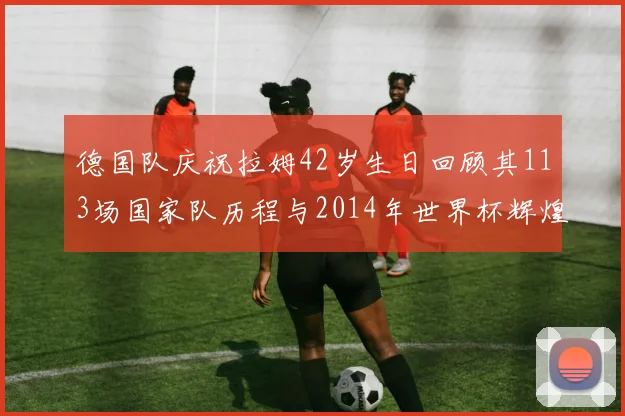 德国队庆祝拉姆42岁生日回顾其113场国家队历程与2014年世界杯辉煌