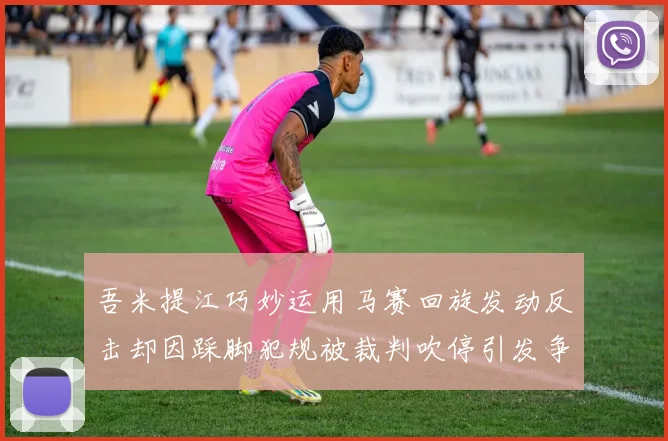 吾米提江巧妙运用马赛回旋发动反击却因踩脚犯规被裁判吹停引发争议