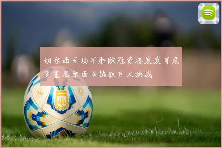 切尔西五场不胜欧冠资格岌岌可危罗塞尼尔面临执教巨大挑战