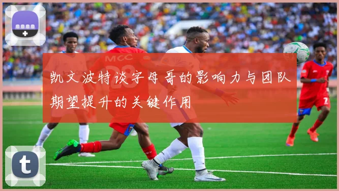 凯文波特谈字母哥的影响力与团队期望提升的关键作用
