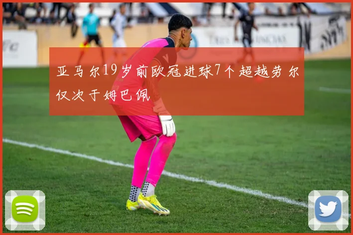 亚马尔19岁前欧冠进球7个超越劳尔仅次于姆巴佩