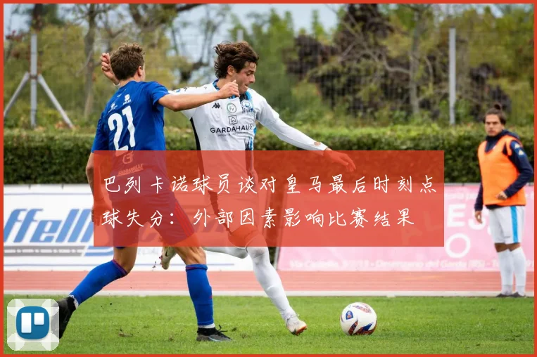 巴列卡诺球员谈对皇马最后时刻点球失分：外部因素影响比赛结果