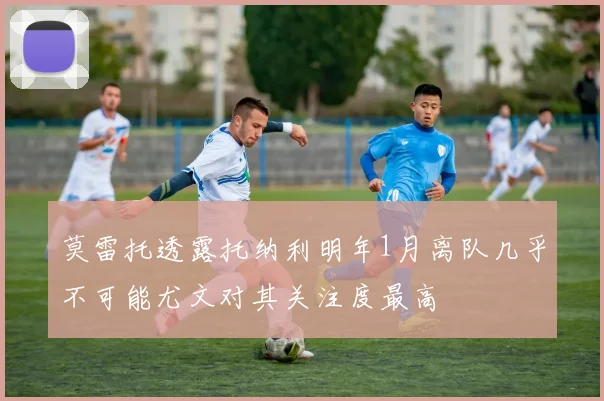 莫雷托透露托纳利明年1月离队几乎不可能尤文对其关注度最高
