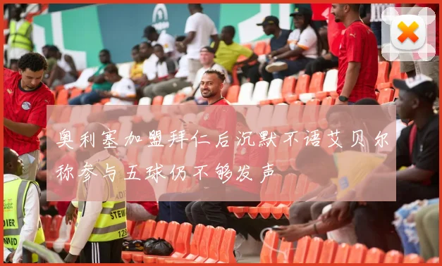 奥利塞加盟拜仁后沉默不语艾贝尔称参与五球仍不够发声