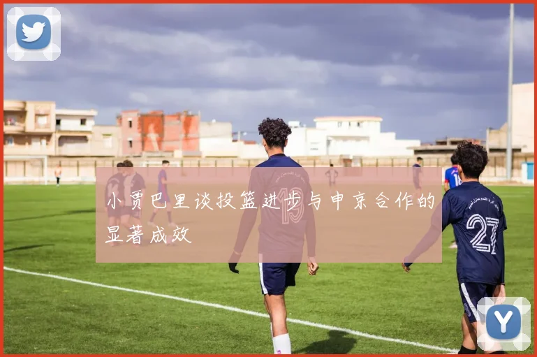 小贾巴里谈投篮进步与申京合作的显著成效