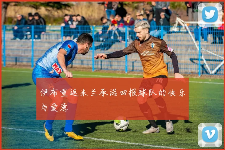 伊布重返米兰承诺回报球队的快乐与爱意