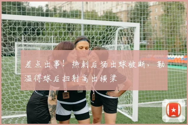 差点出事！热刺后场出球被断，勒温得球后扫射高出横梁