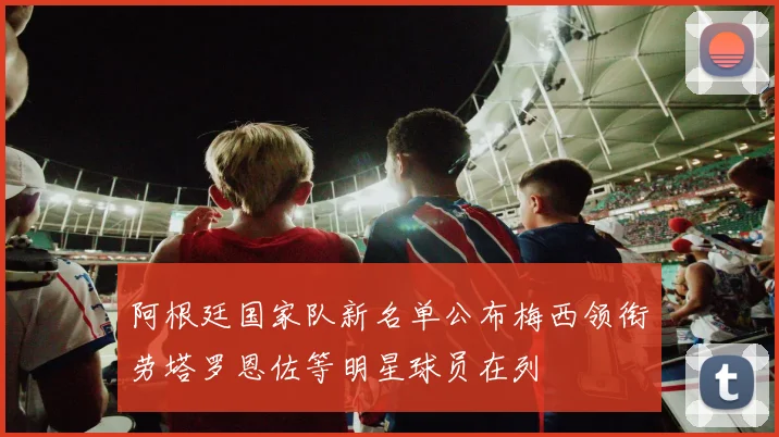 阿根廷国家队新名单公布梅西领衔劳塔罗恩佐等明星球员在列