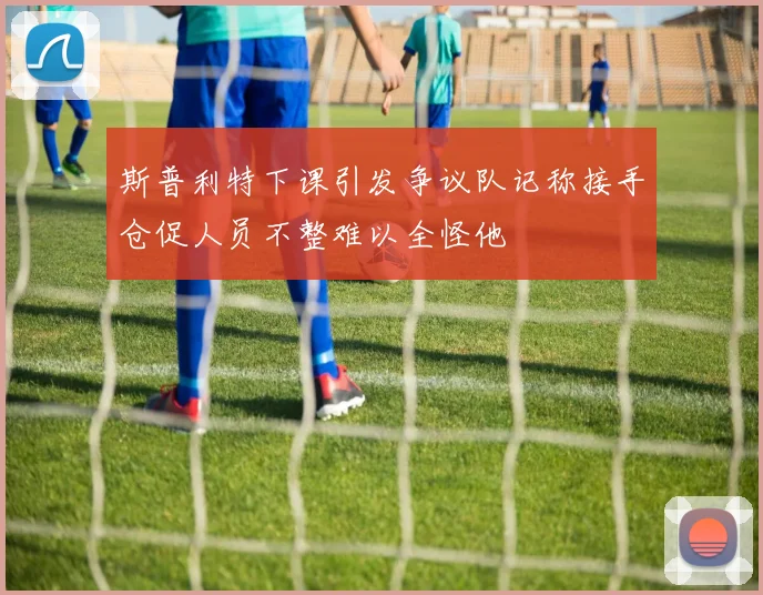 斯普利特下课引发争议队记称接手仓促人员不整难以全怪他