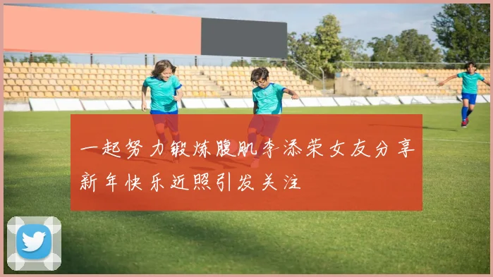 一起努力锻炼腹肌李添荣女友分享新年快乐近照引发关注