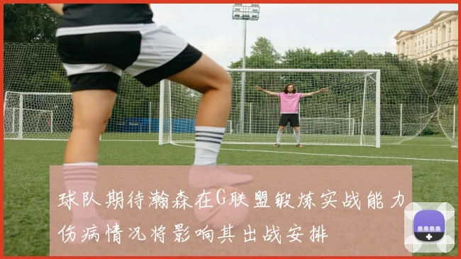 球队期待瀚森在G联盟锻炼实战能力伤病情况将影响其出战安排