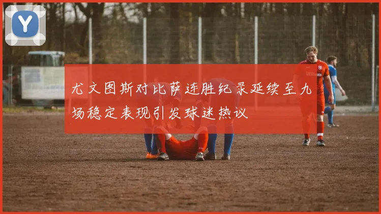 尤文图斯对比萨连胜纪录延续至九场稳定表现引发球迷热议