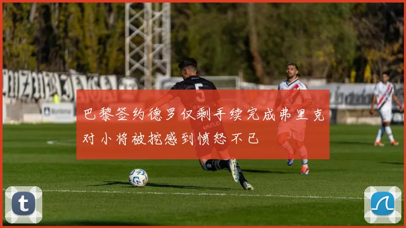 巴黎签约德罗仅剩手续完成弗里克对小将被挖感到愤怒不已