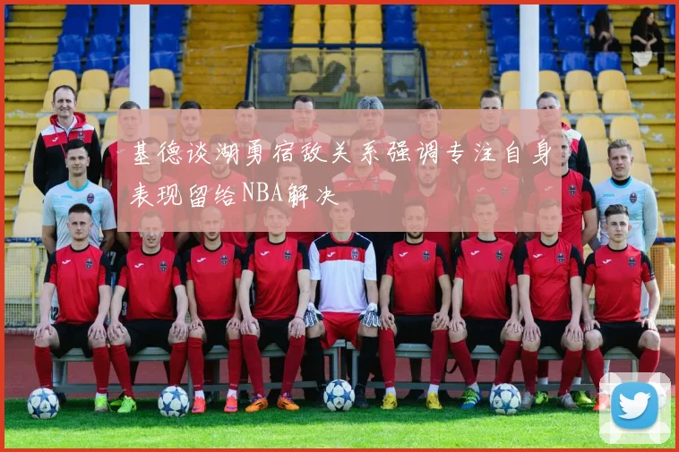 基德谈湖勇宿敌关系强调专注自身表现留给NBA解决