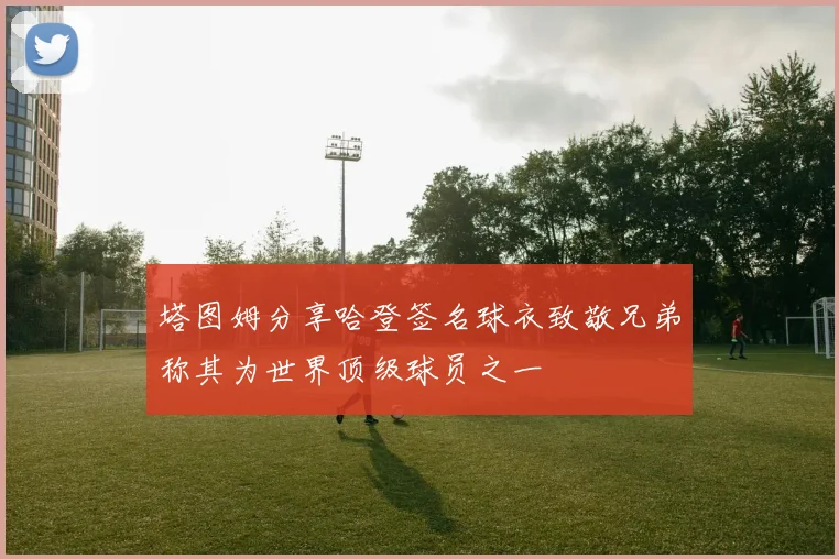 塔图姆分享哈登签名球衣致敬兄弟称其为世界顶级球员之一