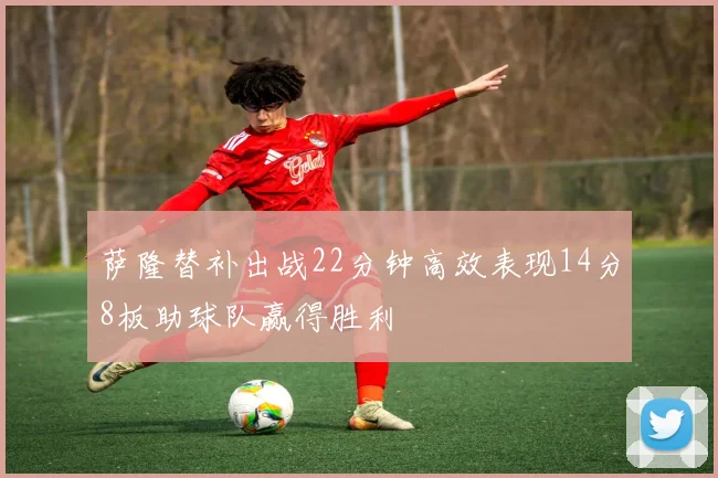萨隆替补出战22分钟高效表现14分8板助球队赢得胜利