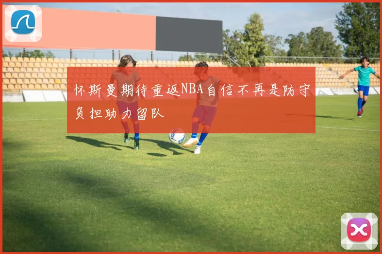 怀斯曼期待重返NBA自信不再是防守负担助力留队