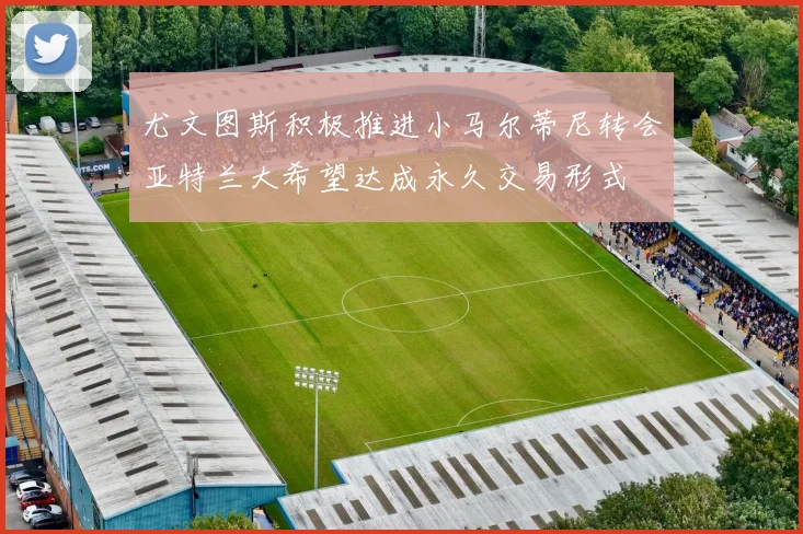 尤文图斯积极推进小马尔蒂尼转会亚特兰大希望达成永久交易形式